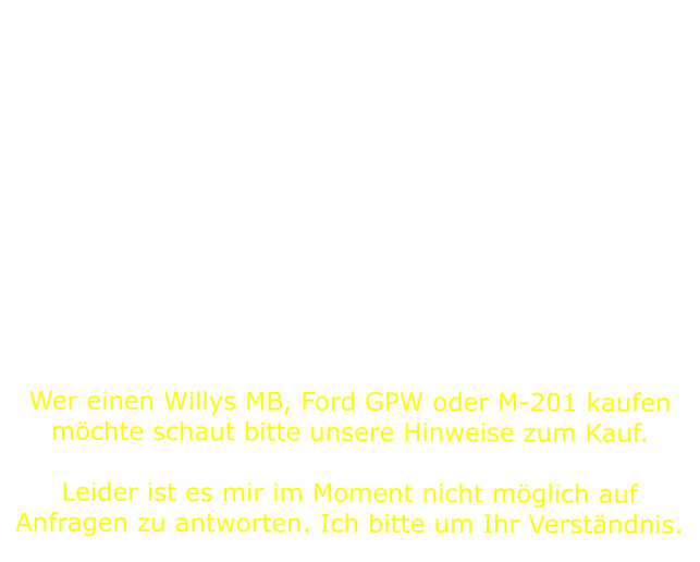 Während unserer aufwendigen Recherche über unsere Jeeps haben wir festgestellt, dass es wenige Seiten in deutscher Sprache über die Technik und die Restauration dieser Fahrzeuge gibt. Wir möchten daher mit dieser Seite unsere Erfahrungen bei der Wiederherstellung unserer Willys mitteilen und dieses mit vielen Bildern, einigen Zeichnungen und Tipps darstellen. Ein kurzer Ausflug in die Historie zur Entstehung des Bantam BRC40, Willys MA, Ford GP, Willys MB, Ford GPW und letzlich Hotchkiss M201 darf nicht fehlen. Dieser Stand der Seite soll auch nicht der letzte sein; Neuerungen und Verbesserungen werden ständig eingearbeitet.  Viel Spaß auf unserer Webseite.    Wer einen Willys MB, Ford GPW oder M-201 kaufen möchte schaut bitte unsere Hinweise zum Kauf.  Leider ist es mir im Moment nicht möglich auf Anfragen zu antworten. Ich bitte um Ihr Verständnis.